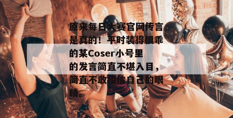 原来每日大赛官网传言是真的！平时装得很乖的某Coser小号里的发言简直不堪入目，简直不敢相信自己的眼睛。