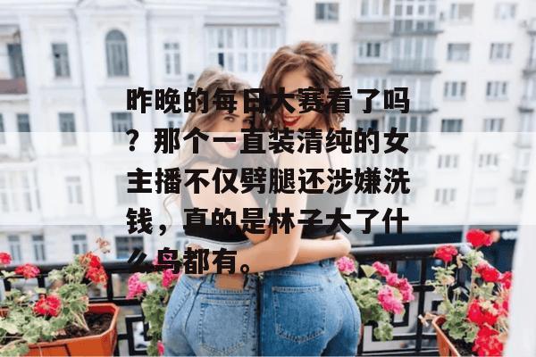 昨晚的每日大赛看了吗？那个一直装清纯的女主播不仅劈腿还涉嫌洗钱，真的是林子大了什么鸟都有。