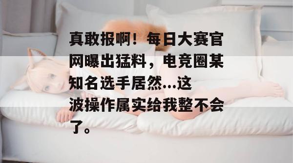 真敢报啊!每日大赛官网曝出猛料,电竞圈某知名选手居然...这波操作属实给我整不会了。 真敢报啊!每日大赛官网曝出猛料,电竞圈某知名选手居然...这波操作属实给我整不会了。