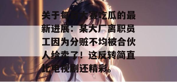 关于每日大赛吃瓜的最新进展:某大厂离职员工因为分赃不均被合伙人给卖了!这反转简直比电视剧还精彩。 关于每日大赛吃瓜的最新进展:某大厂离职员工因为分赃不均被合伙人给卖了!这反转简直比电视剧还精彩。