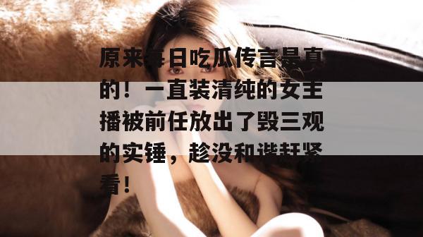 原来每日吃瓜传言是真的!一直装清纯的女主播被前任放出了毁三观的实锤,趁没和谐赶紧看! 原来每日吃瓜传言是真的!一直装清纯的女主播被前任放出了毁三观的实锤,趁没和谐赶紧看!