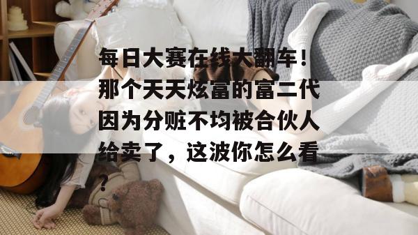 每日大赛在线大翻车!那个天天炫富的富二代因为分赃不均被合伙人给卖了,这波你怎么看? 每日大赛在线大翻车!那个天天炫富的富二代因为分赃不均被合伙人给卖了,这波你怎么看?