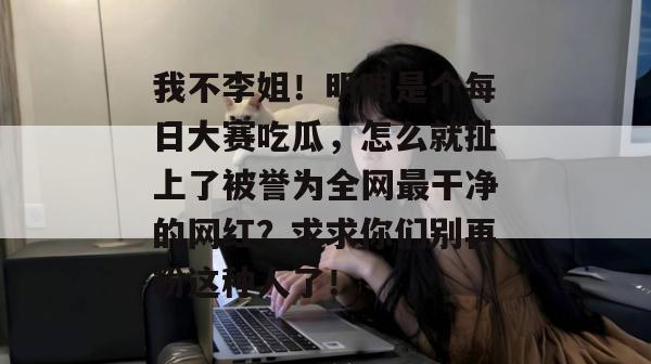 我不李姐！明明是个每日大赛吃瓜，怎么就扯上了被誉为全网最干净的网红？求求你们别再粉这种人了！