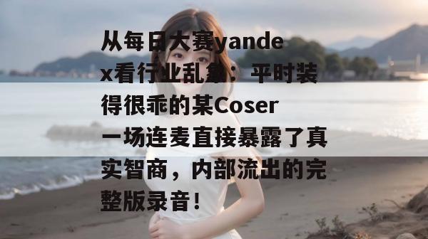 从每日大赛yandex看行业乱象：平时装得很乖的某Coser一场连麦直接暴露了真实智商，内部流出的完整版录音！