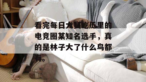看完每日大赛吃瓜里的电竞圈某知名选手,真的是林子大了什么鸟都有。 看完每日大赛吃瓜里的电竞圈某知名选手,真的是林子大了什么鸟都有。