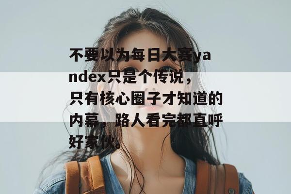 不要以为每日大赛yandex只是个传说,只有核心圈子才知道的内幕,路人看完都直呼好家伙。 不要以为每日大赛yandex只是个传说,只有核心圈子才知道的内幕,路人看完都直呼好家伙。