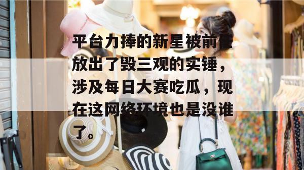 平台力捧的新星被前任放出了毁三观的实锤，涉及每日大赛吃瓜，现在这网络环境也是没谁了。