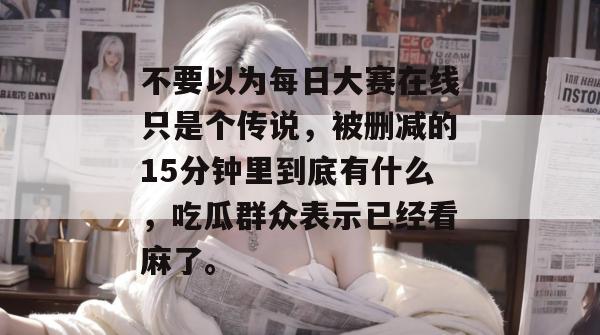 不要以为每日大赛在线只是个传说，被删减的15分钟里到底有什么，吃瓜群众表示已经看麻了。