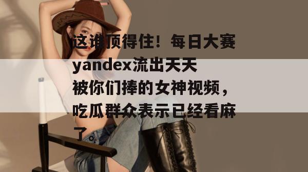这谁顶得住！每日大赛yandex流出天天被你们捧的女神视频，吃瓜群众表示已经看麻了。