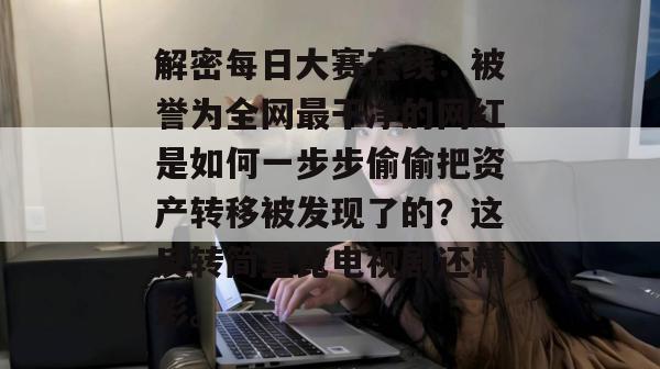 解密每日大赛在线：被誉为全网最干净的网红是如何一步步偷偷把资产转移被发现了的？这反转简直比电视剧还精彩。