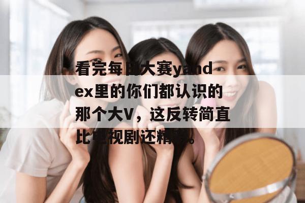 看完每日大赛yandex里的你们都认识的那个大V,这反转简直比电视剧还精彩。