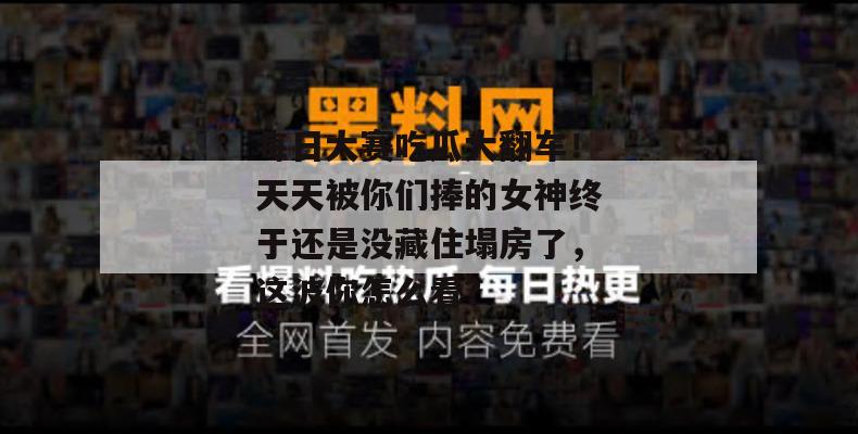 每日大赛吃瓜大翻车!天天被你们捧的女神终于还是没藏住塌房了,这波你怎么看?