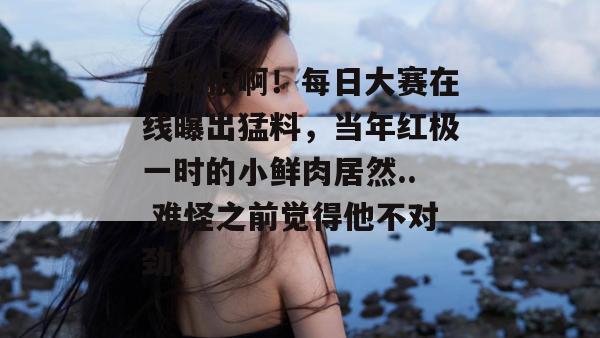 真敢报啊！每日大赛在线曝出猛料，当年红极一时的小鲜肉居然...难怪之前觉得他不对劲。