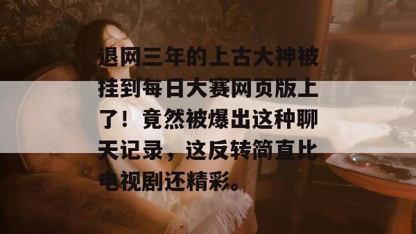 退网三年的上古大神被挂到每日大赛网页版上了!竟然被爆出这种聊天记录,这反转简直比电视剧还精彩。
