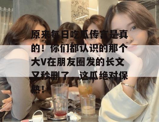 原来每日吃瓜传言是真的!你们都认识的那个大V在朋友圈发的长文又秒删了,这瓜绝对保熟!