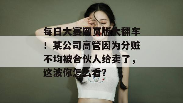每日大赛网页版大翻车！某公司高管因为分赃不均被合伙人给卖了，这波你怎么看？