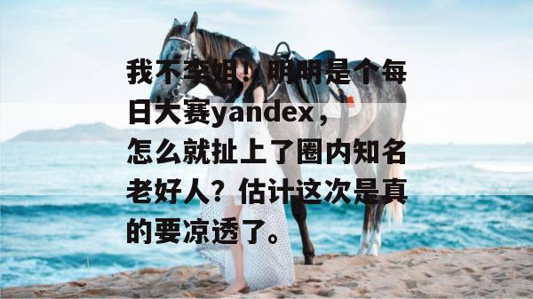 我不李姐!明明是个每日大赛yandex,怎么就扯上了圈内知名老好人?估计这次是真的要凉透了。