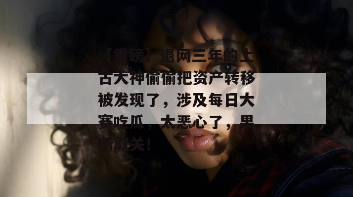 【重磅】退网三年的上古大神偷偷把资产转移被发现了，涉及每日大赛吃瓜，太恶心了，果断取关！