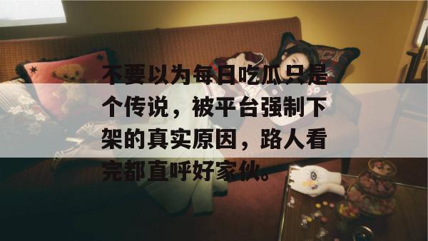 不要以为每日吃瓜只是个传说,被平台强制下架的真实原因,路人看完都直呼好家伙。