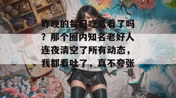 昨晚的每日吃瓜看了吗？那个圈内知名老好人连夜清空了所有动态，我都看吐了，真不夸张。
