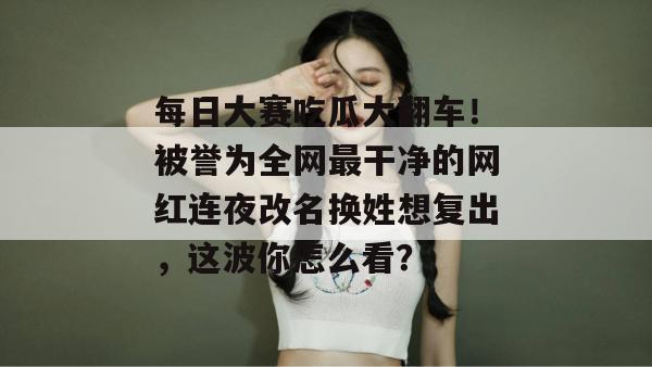 每日大赛吃瓜大翻车！被誉为全网最干净的网红连夜改名换姓想复出，这波你怎么看？
