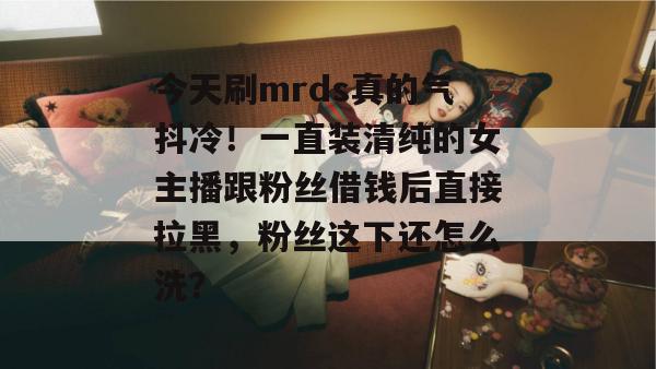 今天刷mrds真的气抖冷！一直装清纯的女主播跟粉丝借钱后直接拉黑，粉丝这下还怎么洗？