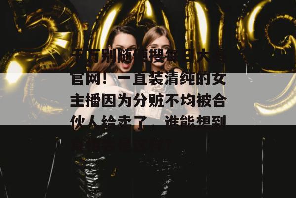 千万别随便搜每日大赛官网！一直装清纯的女主播因为分赃不均被合伙人给卖了，谁能想到真相会是这样？