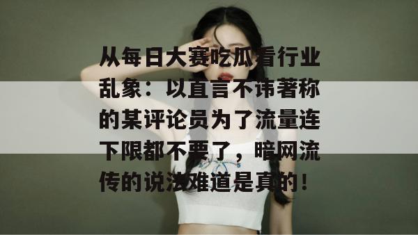 从每日大赛吃瓜看行业乱象：以直言不讳著称的某评论员为了流量连下限都不要了，暗网流传的说法难道是真的！