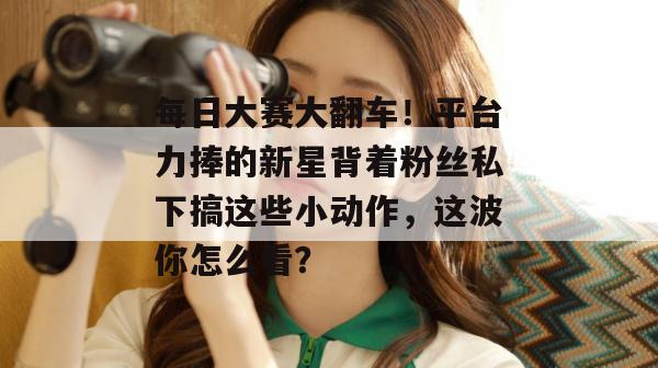 每日大赛大翻车！平台力捧的新星背着粉丝私下搞这些小动作，这波你怎么看？